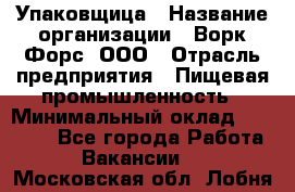 Упаковщица › Название организации ­ Ворк Форс, ООО › Отрасль предприятия ­ Пищевая промышленность › Минимальный оклад ­ 25 000 - Все города Работа » Вакансии   . Московская обл.,Лобня г.